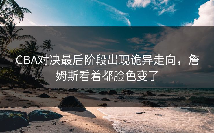 CBA对决最后阶段出现诡异走向，詹姆斯看着都脸色变了