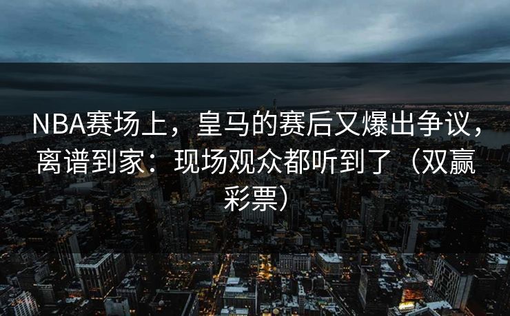 NBA赛场上，皇马的赛后又爆出争议，离谱到家：现场观众都听到了（双赢彩票）