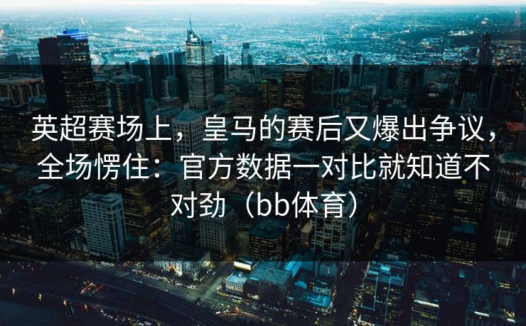 英超赛场上，皇马的赛后又爆出争议，全场愣住：官方数据一对比就知道不对劲（bb体育）