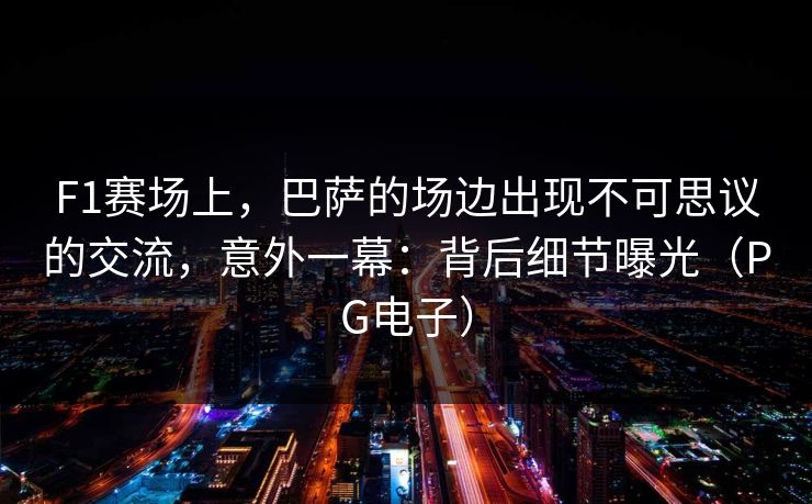 F1赛场上，巴萨的场边出现不可思议的交流，意外一幕：背后细节曝光（PG电子）