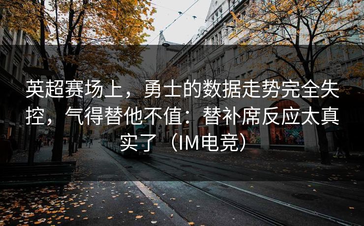 英超赛场上，勇士的数据走势完全失控，气得替他不值：替补席反应太真实了（IM电竞）