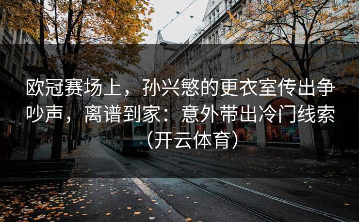 欧冠赛场上，孙兴慜的更衣室传出争吵声，离谱到家：意外带出冷门线索（开云体育）