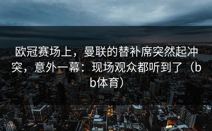 欧冠赛场上，曼联的替补席突然起冲突，意外一幕：现场观众都听到了（bb体育）