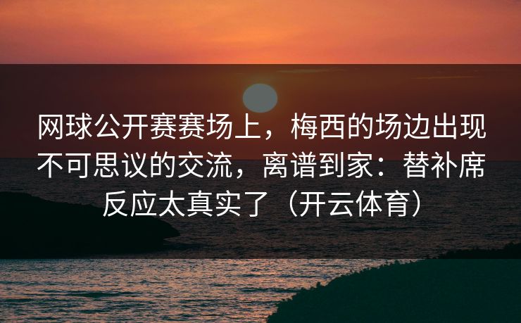 网球公开赛赛场上，梅西的场边出现不可思议的交流，离谱到家：替补席反应太真实了（开云体育）