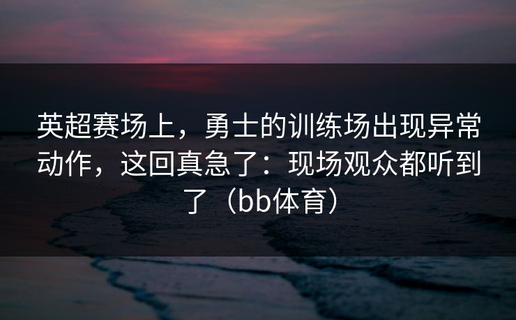 英超赛场上，勇士的训练场出现异常动作，这回真急了：现场观众都听到了（bb体育）