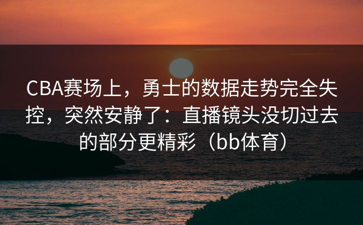 CBA赛场上，勇士的数据走势完全失控，突然安静了：直播镜头没切过去的部分更精彩（bb体育）