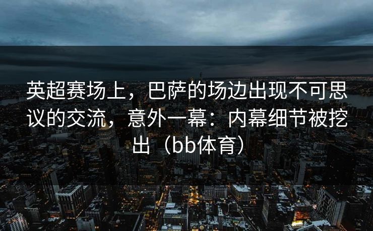 英超赛场上，巴萨的场边出现不可思议的交流，意外一幕：内幕细节被挖出（bb体育）