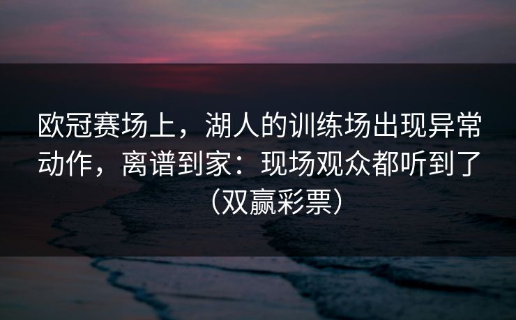 欧冠赛场上，湖人的训练场出现异常动作，离谱到家：现场观众都听到了（双赢彩票）
