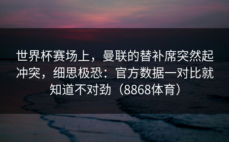 世界杯赛场上，曼联的替补席突然起冲突，细思极恐：官方数据一对比就知道不对劲（8868体育）