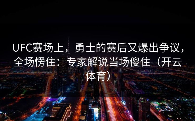 UFC赛场上，勇士的赛后又爆出争议，全场愣住：专家解说当场傻住（开云体育）