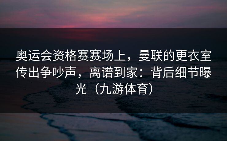 奥运会资格赛赛场上，曼联的更衣室传出争吵声，离谱到家：背后细节曝光（九游体育）