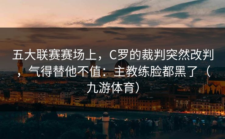 五大联赛赛场上，C罗的裁判突然改判，气得替他不值：主教练脸都黑了（九游体育）