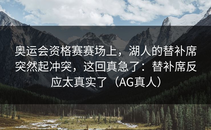 奥运会资格赛赛场上，湖人的替补席突然起冲突，这回真急了：替补席反应太真实了（AG真人）