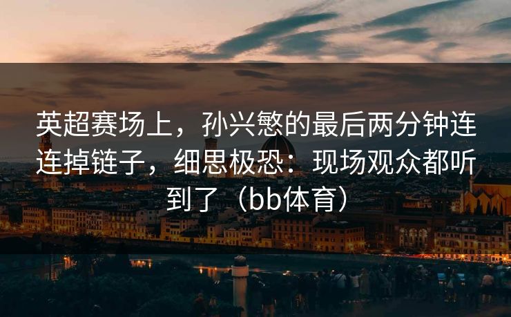 英超赛场上,孙兴慜的最后两分钟连连掉链子,细思极恐:现场观众都听到了(bb体育) 英超赛场上,孙兴慜的最后两分钟连连掉链子,细思极恐:现场观众都听到了(bb体育)