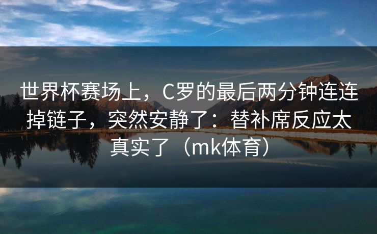 世界杯赛场上,C罗的最后两分钟连连掉链子,突然安静了:替补席反应太真实了(mk体育) 世界杯赛场上,C罗的最后两分钟连连掉链子,突然安静了:替补席反应太真实了(mk体育)