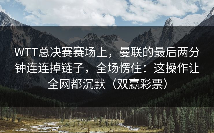 WTT总决赛赛场上，曼联的最后两分钟连连掉链子，全场愣住：这操作让全网都沉默（双赢彩票）