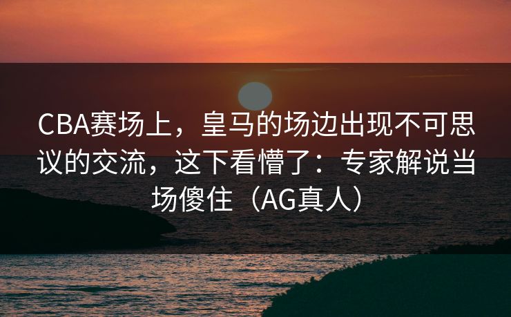 CBA赛场上,皇马的场边出现不可思议的交流,这下看懵了:专家解说当场傻住(AG真人) CBA赛场上,皇马的场边出现不可思议的交流,这下看懵了:专家解说当场傻住(AG真人)