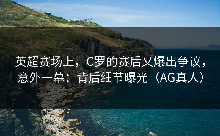 英超赛场上，C罗的赛后又爆出争议，意外一幕：背后细节曝光（AG真人）