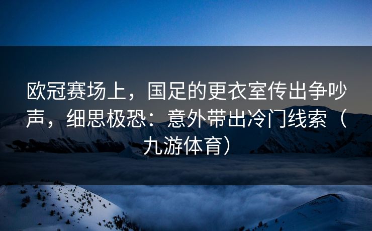 欧冠赛场上，国足的更衣室传出争吵声，细思极恐：意外带出冷门线索（九游体育）