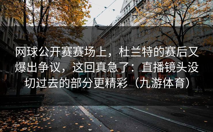 网球公开赛赛场上，杜兰特的赛后又爆出争议，这回真急了：直播镜头没切过去的部分更精彩（九游体育）