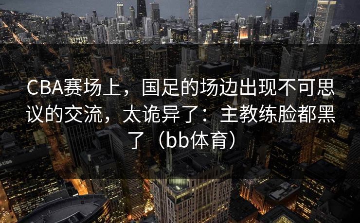 CBA赛场上，国足的场边出现不可思议的交流，太诡异了：主教练脸都黑了（bb体育）