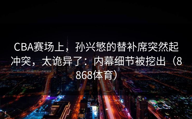 CBA赛场上，孙兴慜的替补席突然起冲突，太诡异了：内幕细节被挖出（8868体育）