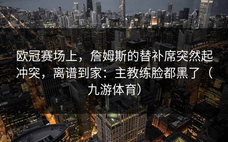 欧冠赛场上，詹姆斯的替补席突然起冲突，离谱到家：主教练脸都黑了（九游体育）
