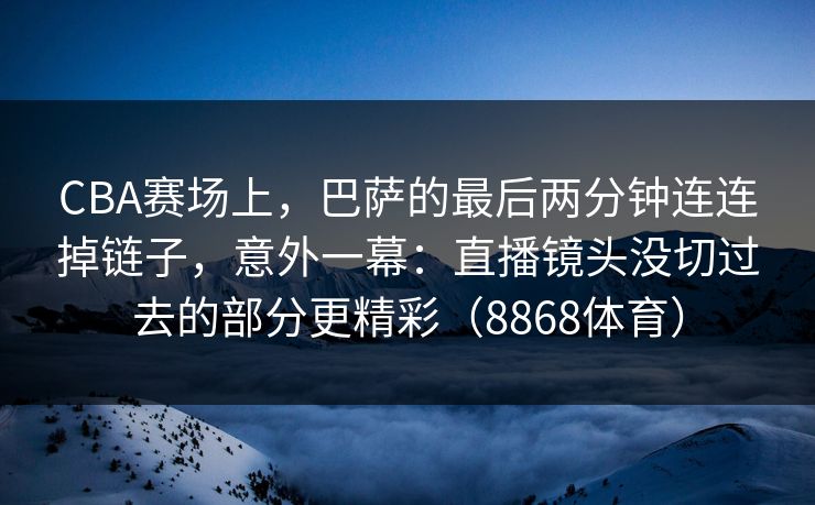 CBA赛场上,巴萨的最后两分钟连连掉链子,意外一幕:直播镜头没切过去的部分更精彩(8868体育) CBA赛场上,巴萨的最后两分钟连连掉链子,意外一幕:直播镜头没切过去的部分更精彩(8868体育)