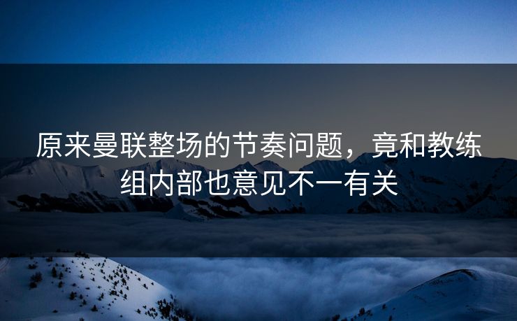 原来曼联整场的节奏问题，竟和教练组内部也意见不一有关