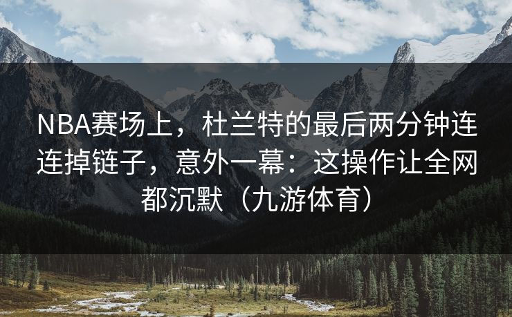 NBA赛场上，杜兰特的最后两分钟连连掉链子，意外一幕：这操作让全网都沉默（九游体育）