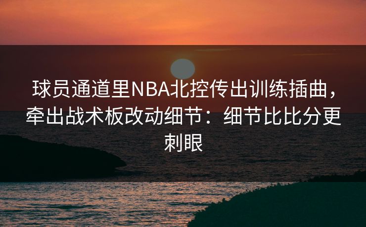 球员通道里NBA北控传出训练插曲,牵出战术板改动细节:细节比比分更刺眼 球员通道里NBA北控传出训练插曲,牵出战术板改动细节:细节比比分更刺眼