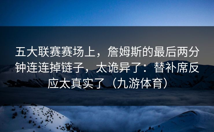 五大联赛赛场上，詹姆斯的最后两分钟连连掉链子，太诡异了：替补席反应太真实了（九游体育）