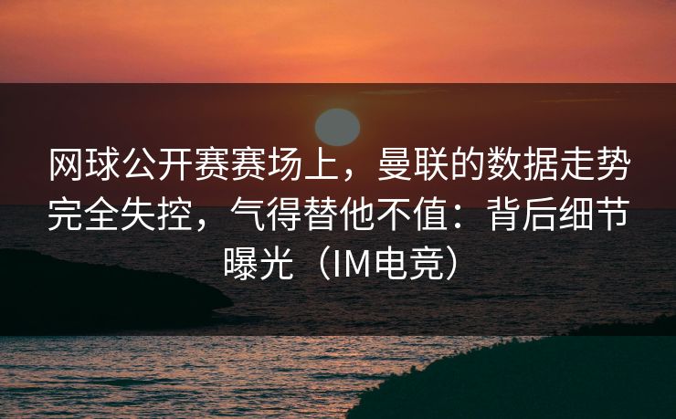 网球公开赛赛场上，曼联的数据走势完全失控，气得替他不值：背后细节曝光（IM电竞）