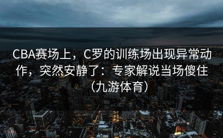 CBA赛场上，C罗的训练场出现异常动作，突然安静了：专家解说当场傻住（九游体育）