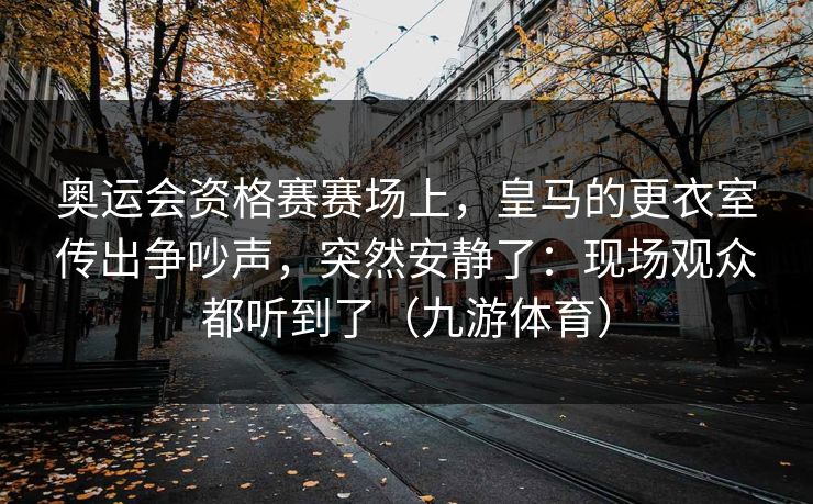 奥运会资格赛赛场上，皇马的更衣室传出争吵声，突然安静了：现场观众都听到了（九游体育）
