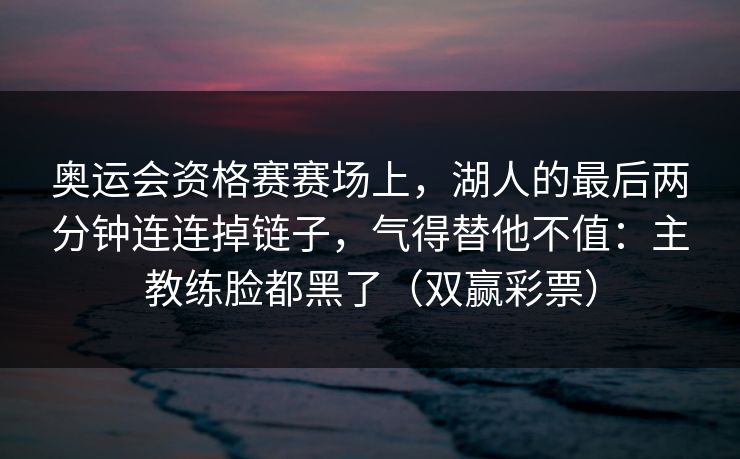 奥运会资格赛赛场上，湖人的最后两分钟连连掉链子，气得替他不值：主教练脸都黑了（双赢彩票）