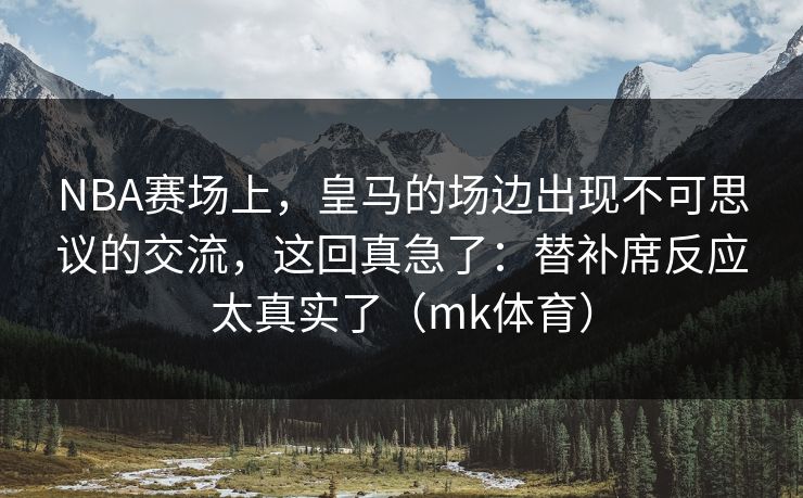 NBA赛场上，皇马的场边出现不可思议的交流，这回真急了：替补席反应太真实了（mk体育）