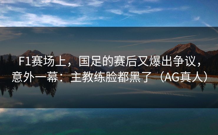 F1赛场上，国足的赛后又爆出争议，意外一幕：主教练脸都黑了（AG真人）