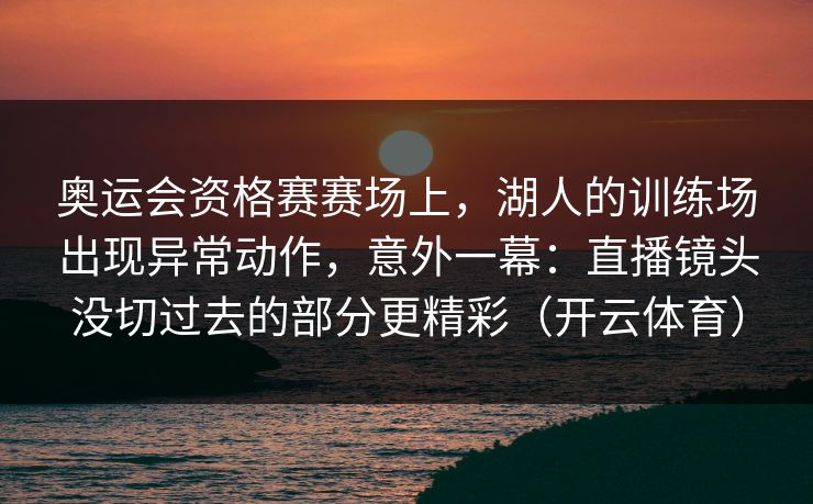 奥运会资格赛赛场上,湖人的训练场出现异常动作,意外一幕:直播镜头没切过去的部分更精彩(开云体育) 奥运会资格赛赛场上,湖人的训练场出现异常动作,意外一幕:直播镜头没切过去的部分更精彩(开云体育)