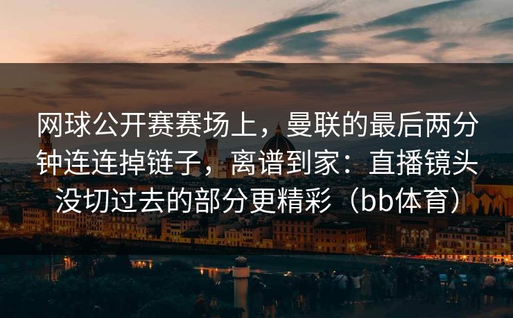 网球公开赛赛场上，曼联的最后两分钟连连掉链子，离谱到家：直播镜头没切过去的部分更精彩（bb体育）