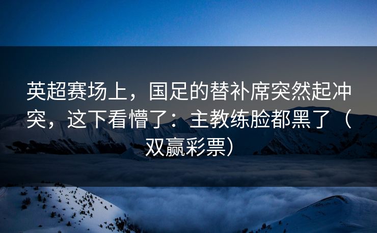 英超赛场上，国足的替补席突然起冲突，这下看懵了：主教练脸都黑了（双赢彩票）