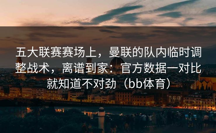 五大联赛赛场上，曼联的队内临时调整战术，离谱到家：官方数据一对比就知道不对劲（bb体育）