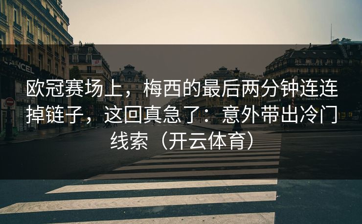欧冠赛场上，梅西的最后两分钟连连掉链子，这回真急了：意外带出冷门线索（开云体育）