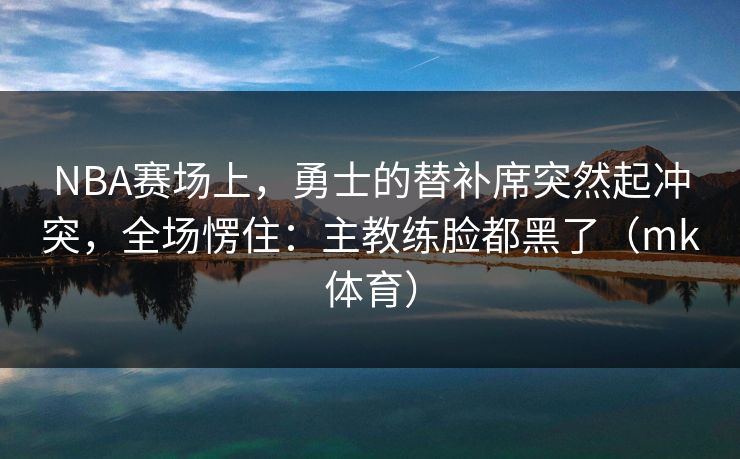 NBA赛场上，勇士的替补席突然起冲突，全场愣住：主教练脸都黑了（mk体育）