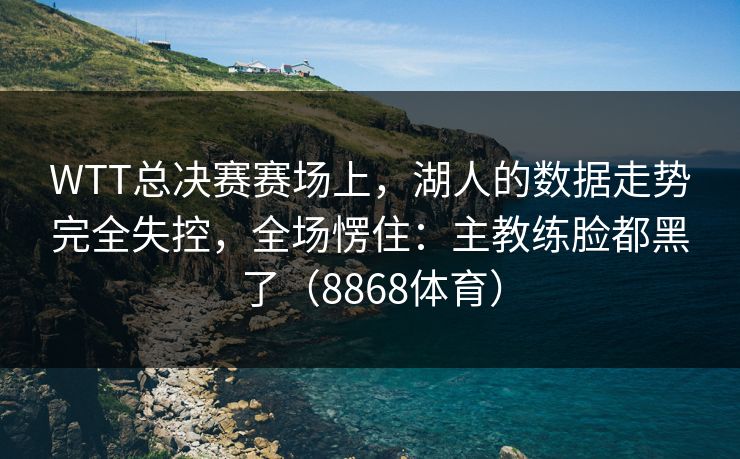 WTT总决赛赛场上，湖人的数据走势完全失控，全场愣住：主教练脸都黑了（8868体育）