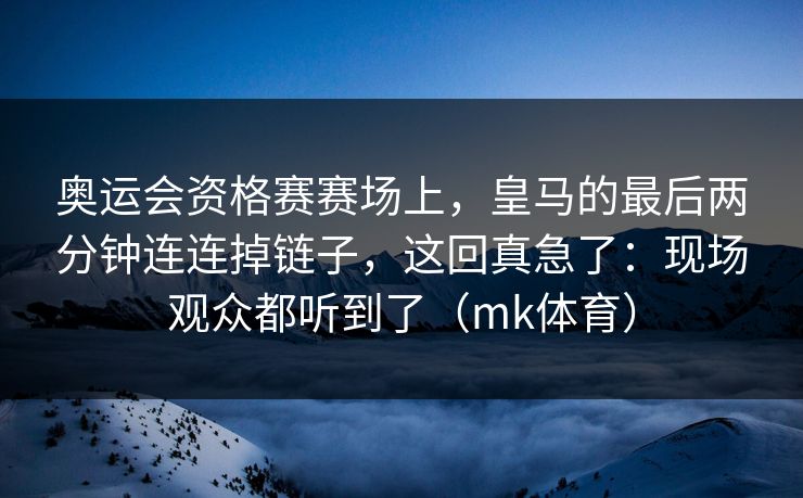 奥运会资格赛赛场上，皇马的最后两分钟连连掉链子，这回真急了：现场观众都听到了（mk体育）