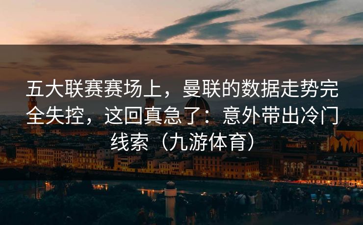 五大联赛赛场上，曼联的数据走势完全失控，这回真急了：意外带出冷门线索（九游体育）