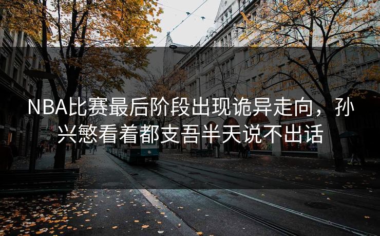 NBA比赛最后阶段出现诡异走向，孙兴慜看着都支吾半天说不出话
