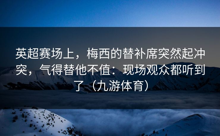 英超赛场上，梅西的替补席突然起冲突，气得替他不值：现场观众都听到了（九游体育）