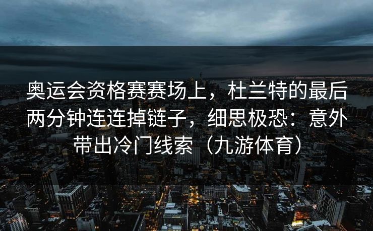 奥运会资格赛赛场上，杜兰特的最后两分钟连连掉链子，细思极恐：意外带出冷门线索（九游体育）